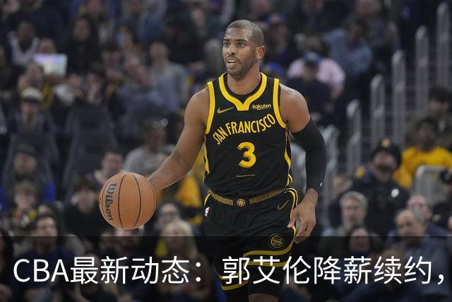 CBA最新动态：郭艾伦降薪续约，弗格完全签约，青岛抛售国手后卫